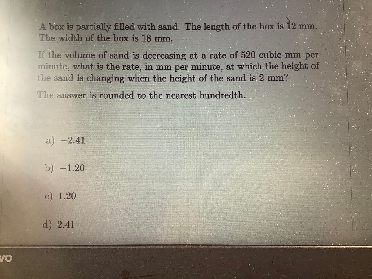 A box is partially filled with sand. The length of the box is 12 mm.
The width of the box is 18 mm.
If the volume of sand is decreasing at a rate of 520 cubic mm per
minute, what is the rate, in mm per minute, at which the height of
the sand is changing when the height of the sand is 2 mm?
The answer is rounded to the nearest hundredth.
a) -2.41
b) -1.20
c) 1.20
d) 2.41
