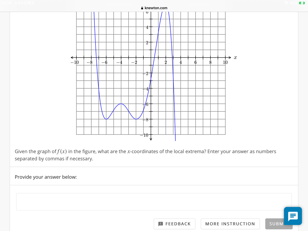 A knewton.com
-10
-6
-2
2
6
10
41
-10
Given the graph of f (x) in the figure, what are the x-coordinates of the local extrema? Enter your answer as numbers
separated by commas if necessary.
Provide your answer below:
FEEDBACK
MORE INSTRUCTION
SUBM

