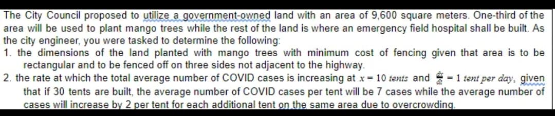 The City Council proposed to utilize a government-owned land with an area of 9,600 square meters. One-third of the
area will be used to plant mango trees while the rest of the land is where an emergency field hospital shall be built. As
the city engineer, you were tasked to determine the following:
1. the dimensions of the land planted with mango trees with minimum cost of fencing given that area is to be
rectangular and to be fenced off on three sides not adjacent to the highway.
2. the rate at which the total average number of COVID cases is increasing at x = 10 tents and = 1 tent per day, given
that if 30 tents are built, the average number of COVID cases per tent will be 7 cases while the average number of
cases will increase by 2 per tent for each additional tent on the same area due to overcrowding.
