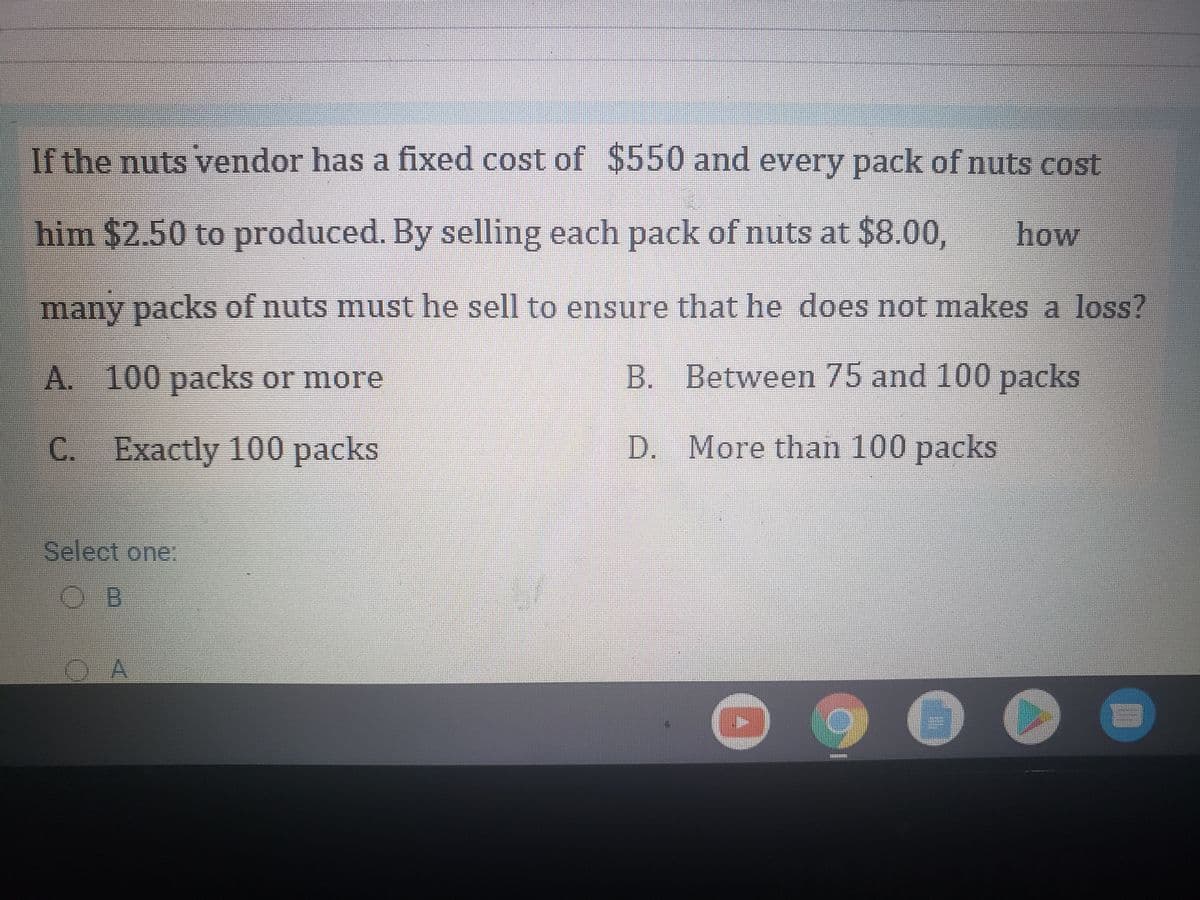 If the nuts vendor has a fixed cost of $550 and every pack of nuts cost
him $2.50 to produced. By selling each pack of nuts at $8.00,
how
many packs of nuts must he sell to ensure that he does not makes a loss?
A. 100 packs or more
B. Between 75 and 100
packs
C. Exactly 100 packs
D. More than 100 packs
Select one:
OB
O A
