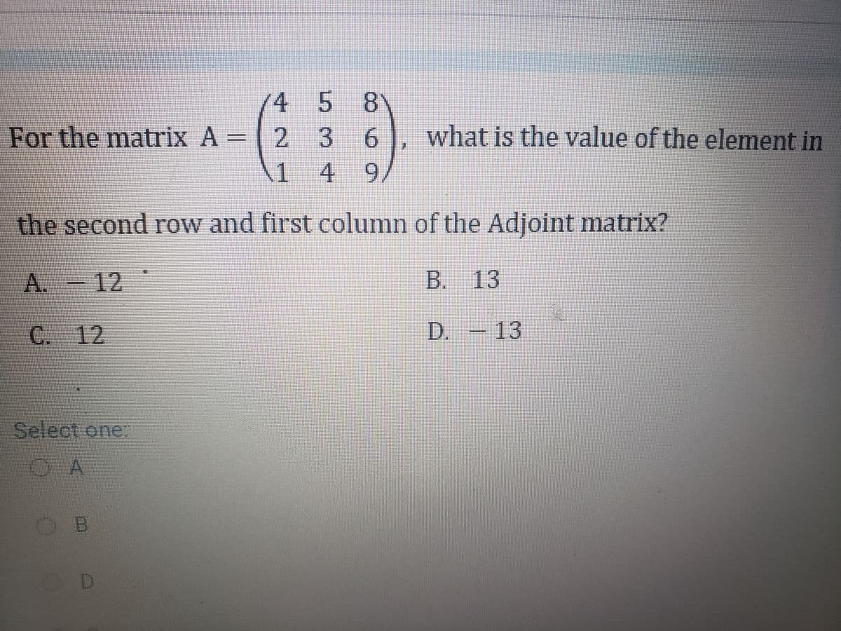 4 5 8
2 36
149
For the matrix A =
what is the value of the element in
the second row and first column of the Adjoint matrix?
. - 12
B. 13
C. 12
D. -13
Select one:
OA
D.
