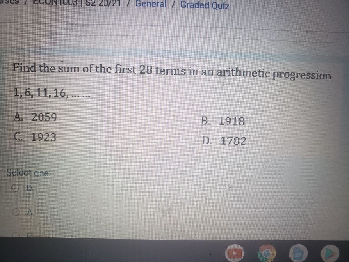 S2 20/21 / General / Graded Quiz
Find the sum of the first 28 terms in an arithmetic progression
1,6, 11, 16, ..
A. 2059
B. 1918
C.
1923
D. 1782
Select one.
OD
A
