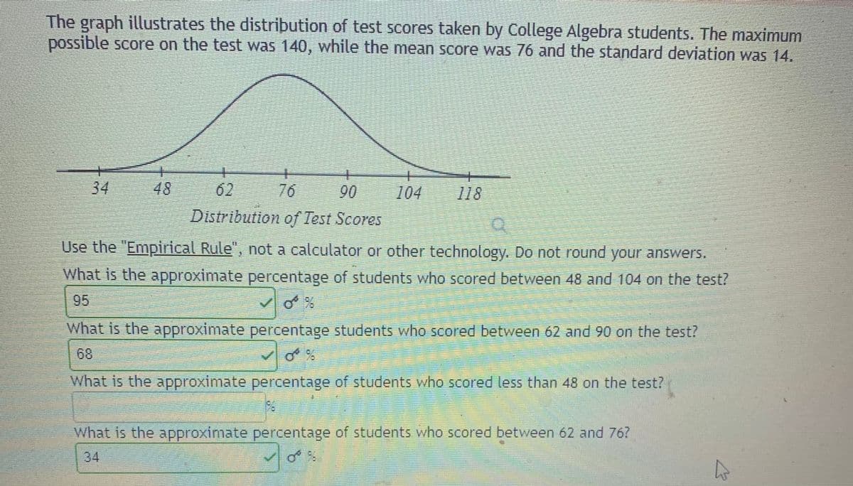 The graph illustrates the distribution of test scores taken by College Algebra students. The maximum
possible score on the test was 140, while the mean score was 76 and the standard deviation was 14.
34
48
62
76
90
104
118
Distribution of Test Scores
Use the "Empirical Rule", not a calculator or other technology. Do not round your answers.
What is the approximate percentage of students who scored between 48 and 104 on the test?
95
What is the approximate percentage students who scored between 62 and 90 on the test?
6.
What is the approximate percentage of students who scored less than 48 on the test?
What is the approximate percentage of students who scored between 62 and 76?
34
