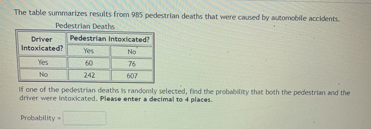 The table summarizes results from 985 pedestrian deaths that were caused by automobile accidents.
Pedestrian Deaths
Driver
Pedestrian Intoxicated?
Intoxicated?
Yes
No
Yes
60
76
No
242
607
If one of the pedestrian deaths is randomly selected, find the probability that both the pedestrian and the
driver were intoxicated. Please enter a decimal to 4 places.
Probability =

