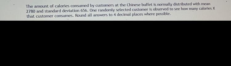 The amount of calories consumed by customers at the Chinese buffet is normally distributed with mean
2780 and standard deviation 656. One randomly selected customer is observed to see how many calories X
that customer consumes. Round all answers to 4 decimal places where possible.
