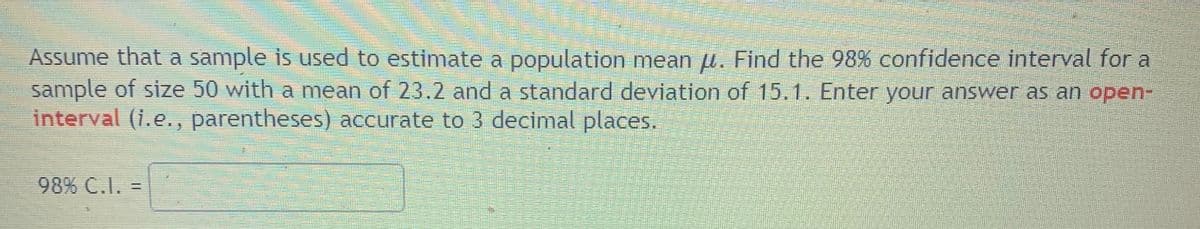 Assume that a sample is used to estimate a population mean u. Find the 98% confidence interval for a
sample of size 50 with a mean of 23.2 and a standard deviation of 15.1. Enter your answer as an open-
interval (i.e., parentheses) accurate to 3 decimal places.
98% C.I.
