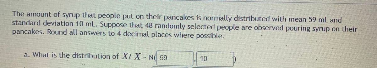The amount of syrup that people put on their pancakes is normally distributed with mean 59 mL and
standard deviation 10 mL. Suppose that 48 randomly selected people are observed pouring syrup on their
pancakes. Round all answers to 4 decimal places where possible.:
a. What is the distribution of X? X - N( 59
10
