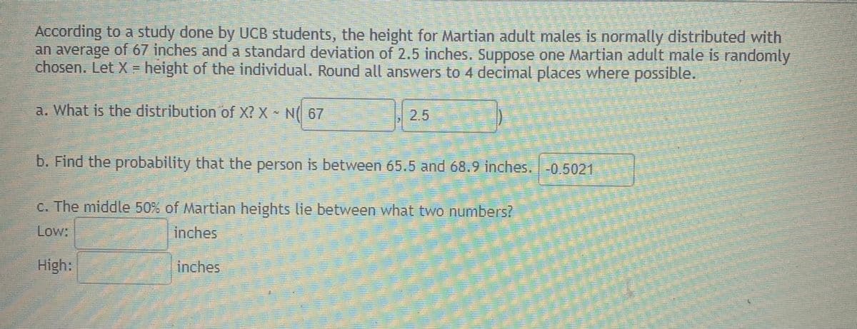 According to a study done by UCB students, the height for Martian adult males is normally distributed with
an average of 67 inches and a standard deviation of 2.5 inches. Suppose one Martian adult male is randomly
chosen. Let X = height of the individual. Round all answers to 4 decimal places where possible.
a. What is the distribution of X? X N( 67
2.5
b. Find the probability that the person is between 65.5 and 68,9 inches. -0.5021
c. The middle 50% of Martian heights lie between what two numbers?
Low:
inches
High:
inches
