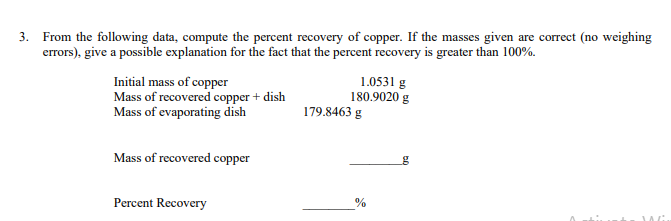 3. From the following data, compute the percent recovery of copper. If the masses given are correct (no weighing
errors), give a possible explanation for the fact that the percent recovery is greater than 100%.
Initial mass of copper
Mass of recovered copper + dish
Mass of evaporating dish
Mass of recovered copper
Percent Recovery
1.0531 g
180.9020 g
179.8463 g
%