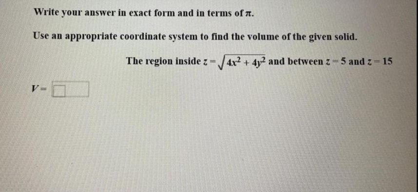 Write your answer in exact form and in terms of .
Use an appropriate coordinate system to find the volume of the given solid.
v-0
The region inside z = √√4x² + 4y² and between z = 5 and z = 15
