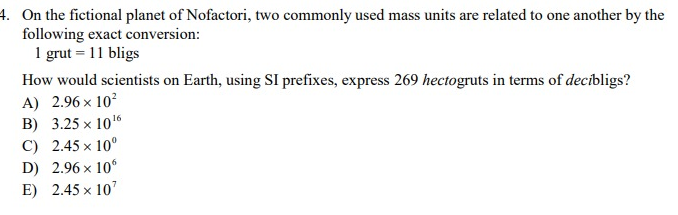 4. On the fictional planet of Nofactori, two commonly used mass units are related to one another by the
following exact conversion:
1 grut = 11 bligs
How would scientists on Earth, using SI prefixes, express 269 hectogruts in terms of decibligs?
A) 2.96 × 10²
B) 3.25 x 10¹6
C) 2.45 x 10⁰
D) 2.96 x 106
E) 2.45 × 107