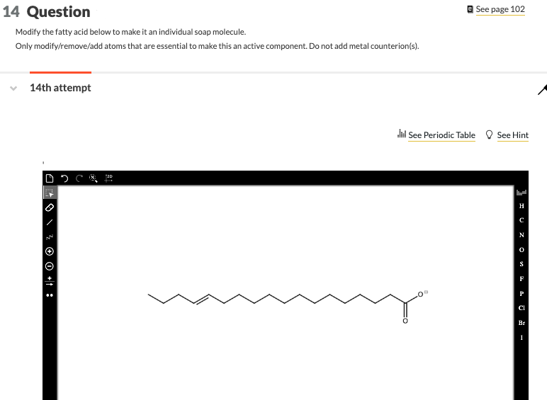 14 Question
Modify the fatty acid below to make it an individual soap molecule.
Only modify/remove/add atoms that are essential to make this an active component. Do not add metal counterion(s).
14th attempt
O ² O +1:
20
e See page 102
Jil See Periodic Table See Hint
I U ZO
H
N
S
F
Р
CI
Вт
I