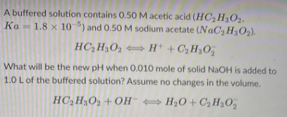 A buffered solution contains 0.50 M acetic acid (HC₂H302.
Ka 1.8 x 105) and 0.50 M sodium acetate (NaC₂ H₂O₂).
HC₂H3O2H+ + C₂H₂O₂
What will be the new pH when 0.010 mole of solid NaOH is added to
1.0 L of the buffered solution? Assume no changes in the volume.
HC₂H3O2 +OHH₂O+C₂H30₂