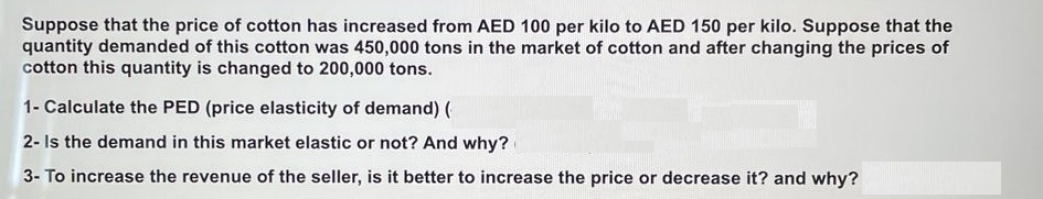 Suppose that the price of cotton has increased from AED 100 per kilo to AED 150 per kilo. Suppose that the
quantity demanded of this cotton was 450,000 tons in the market of cotton and after changing the prices of
cotton this quantity is changed to 200,000 tons.
1- Calculate the PED (price elasticity of demand) (
2- Is the demand in this market elastic or not? And why?
3- To increase the revenue of the seller, is it better to increase the price or decrease it? and why?