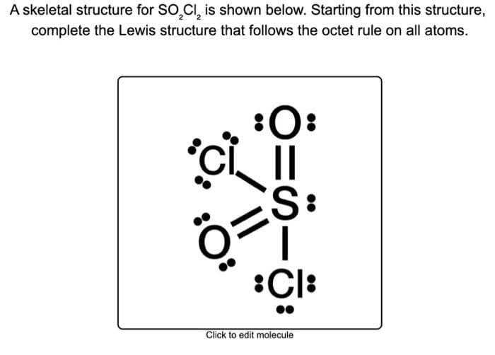 A skeletal structure for SO₂Cl₂ is shown below. Starting from this structure,
complete the Lewis structure that follows the octet rule on all atoms.
:O:
CL II
S:
:CI:
Click to edit molecule