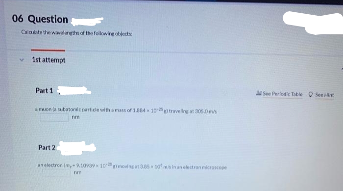 06 Question
Calculate the wavelengths of the following objects:
1st attempt
Part 1
a muon (a subatomic particle with a mass of 1.884 x 10-25 g) traveling at 305.0 m/s
nm
Part 2
an electron (m.-9.10939 10-20 g) moving at 3.85 x 10 m/s in an electron microscope
nmi
See Periodic Table
See Hint