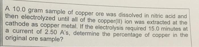 A 10.0 gram sample of copper ore was dissolved in nitric acid and
then electrolyzed until all of the copper(II) ion was extracted at the
cathode as copper metal. If the electrolysis required 15.0 minutes at
a current of 2.50 A's, determine the percentage of copper in the
original ore sample?