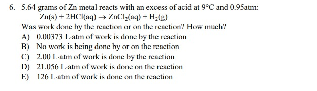 6. 5.64 grams of Zn metal reacts with an excess of acid at 9°C and 0.95atm:
Zn(s) + 2HCl(aq) →→ ZnCl₂(aq) + H₂(g)
Was work done by the reaction or on the reaction? How much?
A) 0.00373 L-atm of work is done by the reaction
B) No work is being done by or on the reaction
C) 2.00 L-atm of work is done by the reaction
D) 21.056 L-atm of work is done on the reaction
E) 126 L-atm of work is done on the reaction