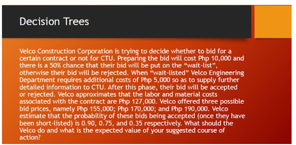 Decision Trees
Velco Construction Corporation is trying to decide whether to bid for a
certain contract or not for CTU. Preparing the bid will cost Php 10,000 and
there is a 50% chance that their bid will be put on the "wait-list","
otherwise their bid will be rejected. When "wait-listed" Velco Engineering
Department requires additional costs of Php 5,000 so as to supply further
detailed information to CTU. After this phase, their bid will be accepted
or rejected. Velco approximates that the labor and material costs
associated with the contract are Php 127,000. Velco offered three possible
bid prices, namely Php 155,000; Php 170,000; and Php 190,000. Velco
estimate that the probability of these bids being accepted (once they have
been short-listed) is 0.90, 0.75, and 0.35 respectively. What should the
Velco do and what is the expected value of your suggested course of
action?