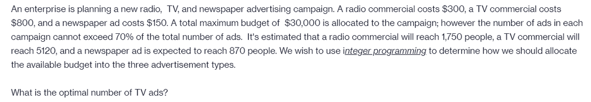 An enterprise is planning a new radio, TV, and newspaper advertising campaign. A radio commercial costs $300, a TV commercial costs
$800, and a newspaper ad costs $150. A total maximum budget of $30,000 is allocated to the campaign; however the number of ads in each
campaign cannot exceed 70% of the total number of ads. It's estimated that a radio commercial will reach 1,750 people, a TV commercial will
reach 5120, and a newspaper ad is expected to reach 870 people. We wish to use integer programming to determine how we should allocate
the available budget into the three advertisement types.
What is the optimal number of TV ads?
