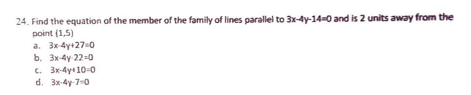 24. Find the equation of the member of the family of lines parallel to 3x-4y-14-0 and is 2 units away from the
point (1,5)
a. 3x-4y+27=0
b. 3x-4y-22=0
C. 3x-4y+10=0
d. 3x-4y-7-0