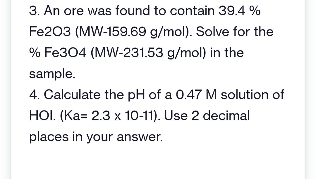 3. An ore was found to contain 39.4 %
Fe2O3 (MW-159.69 g/mol). Solve for the
% Fe3O4 (MW-231.53 g/mol) in the
sample.
4. Calculate the pH of a 0.47 M solution of
HOI. (Ka= 2.3 x 10-11). Use 2 decimal
places in your answer.