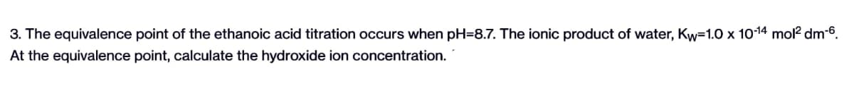 3. The equivalence point of the ethanoic acid titration occurs when pH-8.7. The ionic product of water, Kw=1.0 x 10-14 mol² dm-6.
At the equivalence point, calculate the hydroxide ion concentration.