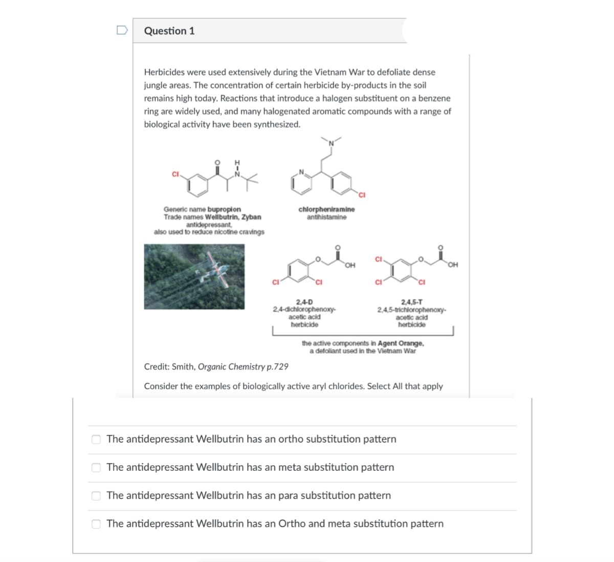 00
0
Question 1
Herbicides were used extensively during the Vietnam War to defoliate dense
jungle areas. The concentration of certain herbicide by-products in the soil
remains high today. Reactions that introduce a halogen substituent on a benzene
ring are widely used, and many halogenated aromatic compounds with a range of
biological activity have been synthesized.
rol on
Generic name bupropion
Trade names Wellbutrin, Zyban
antidepressant,
chlorpheniramine
antihistamine
also used to reduce nicotine cravings
CI
2,4-D
2,4-dichlorophenoxy-
acetic acid
herbicide
OH
2,4,5-T
2,4,5-trichlorophenoxy-
acetic acid
herbicide
the active components in Agent Orange,
a defoliant used in the Vietnam War
CI
Credit: Smith, Organic Chemistry p.729
Consider the examples of biologically active aryl chlorides. Select All that apply
The antidepressant Wellbutrin has an ortho substitution pattern
The antidepressant Wellbutrin has an meta substitution pattern
The antidepressant Wellbutrin has an para substitution pattern
The antidepressant Wellbutrin has an Ortho and meta substitution pattern
OH