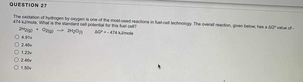 QUESTION 27
The oxidation of hydrogen by oxygen is one of the most-used reactions in fuel-cell technology. The overall reaction, given below, has a AG° value of -
474 kJ/mole, What is the standard cell potential for this fuel cell?
2H2(g) + O2(g) ---> 2H₂0 (1)
AG=-474 kJ/mole
4.91v
O 2.46v
1.23v
2.46v
1.50v