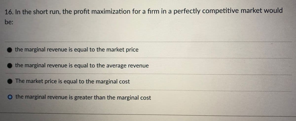 16. In the short run, the profit maximization for a firm in a perfectly competitive market would
be:
the marginal revenue is equal to the market price
the marginal revenue is equal to the average revenue
The market price is equal to the marginal cost
O the marginal revenue is greater than the marginal cost