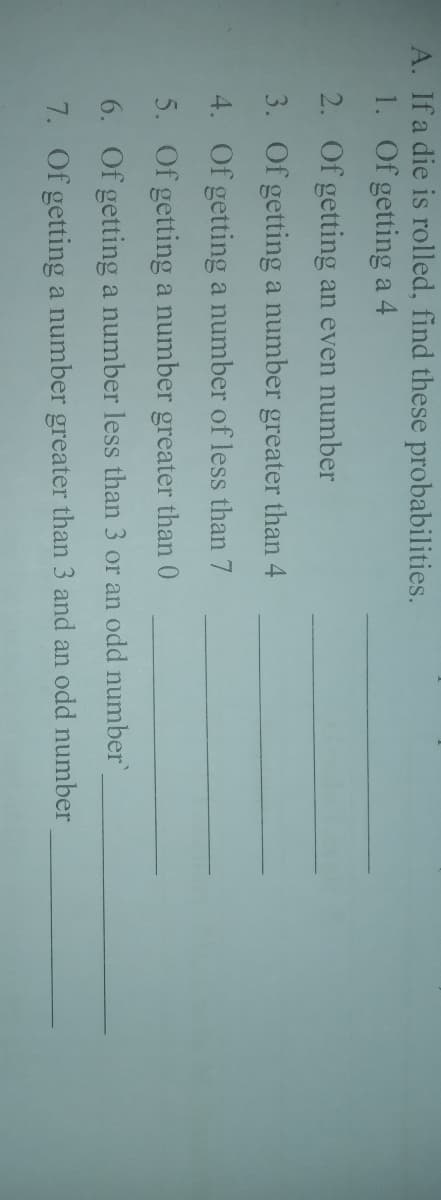 A. If a die is rolled, find these probabilities.
1. Of getting a 4
2. Of getting an even number
3. Of getting a number greater than 4
4. Of getting a number of less than 7
5. Of getting a number greater than 0
6. Of getting a number less than 3 or an odd number
7. Of getting a number greater than 3 and an odd number
