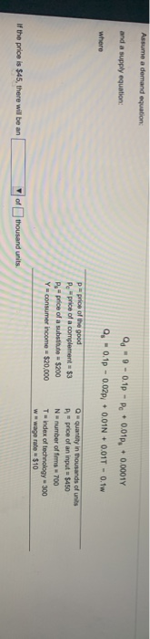 Assume a demand equation
Q -0.1p -P 001p, 0.0001Y
and a supply equation
Q,0.1p - 0.02p,• 0.01N + 0.01T - 0.tw
where
Pprice of the good
Pprice
price
Yconsumer income $20.000
Qquantity in thousands of units
A price of an input$450
N number of fms 700
T-ndex of technology 300
wwwage rate$10
complement $3
substitute $200
If the price is $45, there will be an
thousand units
