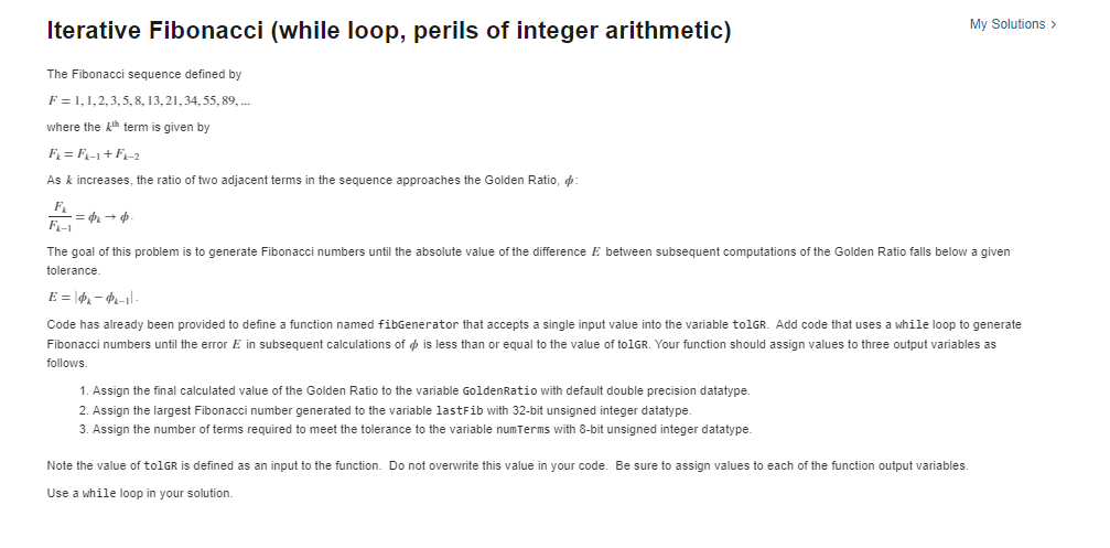 Iterative Fibonacci (while loop, perils of integer arithmetic)
The Fibonacci sequence defined by
F=1,1,2,3,5, 8, 13, 21, 34, 55, 89, ...
where the th term is given by
F₁ = F₁-1+F₁-2
As & increases, the ratio of two adjacent terms the sequence approaches the Golden Ratio, :
F₁
· = $x → ·
The goal of this problem is to generate Fibonacci numbers until the absolute value of the difference E between subsequent computations of the Golden Ratio falls below a given
tolerance.
My Solutions >
E = |dx-x-1|-
Code has already been provided to define function named fibGenerator that accepts a single input value into the variable to1GR. Add code that uses a while loop to generate
Fibonacci numbers until the error E in subsequent calculations of is less than or equal to the value of to1GR. Your function should assign values to three output variables as
follows.
1. Assign the final calculated value of the Golden Ratio to the variable GoldenRatio with default double precision datatype.
2. Assign the largest Fibonacci number generated to the variable lastFib with 32-bit unsigned integer datatype.
3. Assign the number of terms required to meet the tolerance to the variable numTerms with 8-bit unsigned integer datatype.
Note the value of to1GR is defined as an input to the function. Do not overwrite this value in your code. Be sure assign values to each of the function output variables.
Use a while loop in your solution.