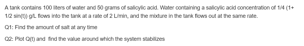 A tank contains 100 liters of water and 50 grams of salicylic acid. Water containing a salicylic acid concentration of 1/4 (1+
1/2 sin(t)) g/L flows into the tank at a rate of 2 L/min, and the mixture in the tank flows out at the same rate.
Q1: Find the amount of salt at any time
Q2: Plot Q(t) and find the value around which the system stabilizes