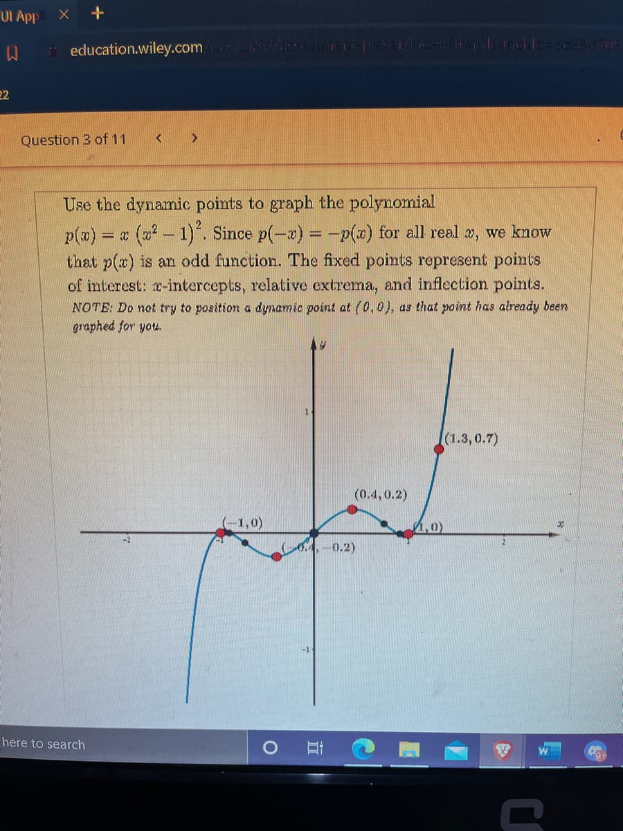 UI App
i education.wiley.com
22
Question 3 of 11
Use the dynamic points to graph the polynomial
(02 – 1). Since p(-x) = -p(x) for all real », we know
p(a) =
that p(x) is an odd function. The fixed points represent points
of interest: x-intercepts, relative extrema, and inflection points.
NOTE: Do not try to position a dynamic point at (0,0), as that point has already been
graphed for you.
1.
(1.3, 0.7)
(0.4,0.2)
-1,0)
1,0)
04,-0.2)
here to search
