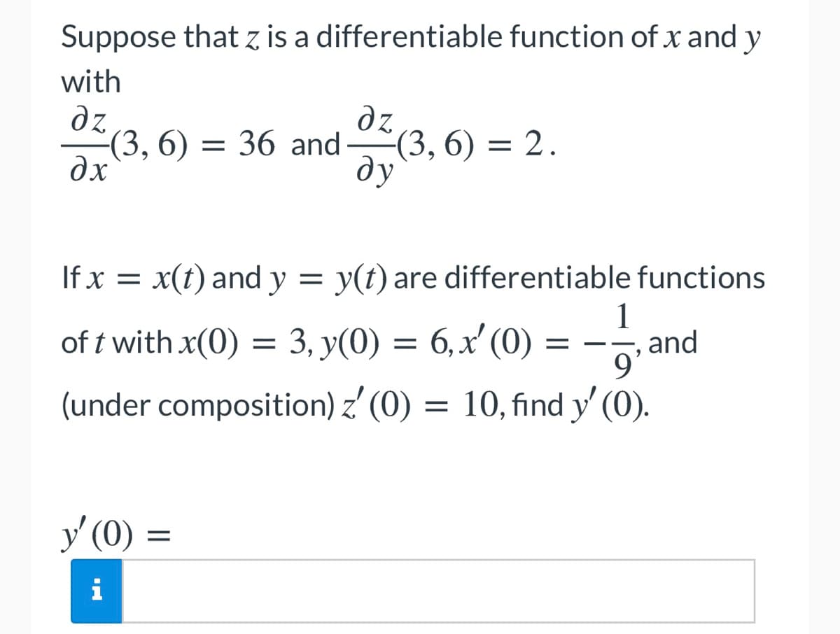 Suppose that z is a differentiable function of x and y
with
dz
(3, 6) = 36 and(3, 6) = 2.
дх
dz
ду
If x = x(t) and y = y(t) are differentiable functions
1
,and
9'
10, find y' (0).
of t with x(0) = 3, y(0) = 6,x' (0)
(under composition) z' (0)
%D
y' (0) =
У (0)
i
