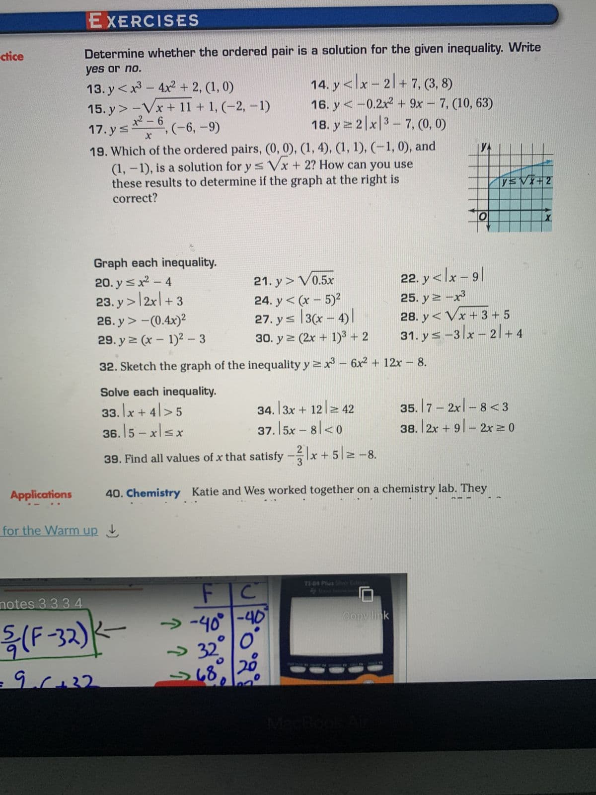 ctice
Applications
EXERCISES
Determine whether the ordered pair is a solution for the given inequality. Write
yes or no.
13. y<x³-4x² + 2, (1, 0)
15. y> -√x + 11 + 1, (-2, -1)
x²6
17.y≤
, (-6, -9)
X
19. Which of the ordered pairs, (0, 0), (1, 4), (1, 1), (-1,0), and
(1, -1), is a solution for y ≤ √x + 2? How can you use
these results to determine if the graph at the right is
correct?
for the Warm up
notes 3 3 34
5/(F-32)
90+32
Graph each inequality.
20. y ≤ x² - 4
21.y > V0.5x
23.y> 2x + 3
24. y<(x - 5)²
26. y > -(0.4x)²
27. y≤ 3(x-4)
29. y ≥ (x - 1)² - 3
30. y ≥ (2x + 1)³ + 2
32. Sketch the graph of the inequality y ≥x³ - 6x² + 12x - 8.
Solve each inequality.
33. x +4>5
36.15-x≤x
K-
FT
14. y<x - 2 + 7, (3, 8)
16. y< -0.2x² + 9x - 7, (10, 63)
18. y ≥ 2 x 3-7, (0, 0)
34. 3x + 12 = 42
37.|5x – 8|< 0
C
→-40° -40
O
20
→ 32°
O
>68
2
39. Find all values of x that satisfy -x + 52 -8.
40. Chemistry Katie and Wes worked together on a chemistry lab. They
TI-84 Plus Siver Edition
O
Copy link
V=√x+2
22. y<lx-91
25. y = -x³
28. y<√x + 3 + 5
31. ys-3x-2/+4
35. 7 - 2x -8 <3
38. |2x +91-2x ≥ 0
X