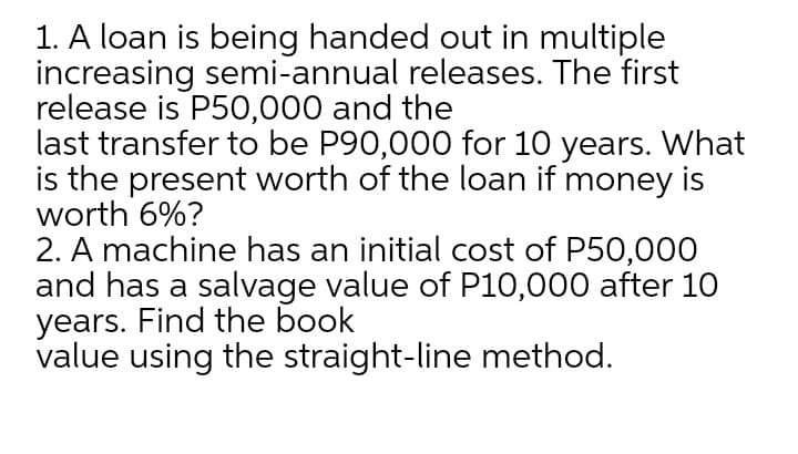 1. A loan is being handed out in multiple
increasing semi-annual releases. The first
release is P50,000 and the
last transfer to be P90,000 for 10 years. What
is the present worth of the loan if money is
worth 6%?
2. A machine has an initial cost of P50,000
and has a salvage value of P10,000 after 10
years. Find the book
value using the straight-line method.
