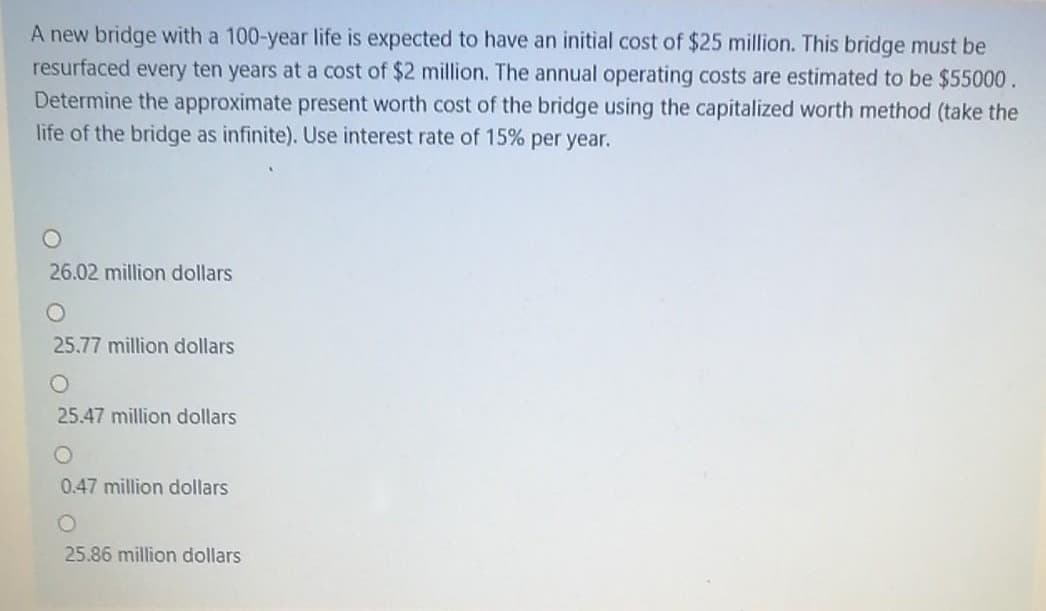 A new bridge with a 100-year life is expected to have an initial cost of $25 million. This bridge must be
resurfaced every ten years at a cost of $2 million. The annual operating costs are estimated to be $55000.
Determine the approximate present worth cost of the bridge using the capitalized worth method (take the
life of the bridge as infinite). Use interest rate of 15% per year.
26.02 million dollars
25.77 million dollars
25.47 million dollars
0.47 million dollars
25.86 million dollars

