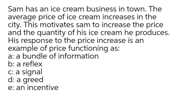 Sam has an ice cream business in town. The
average price of ice cream increases in the
city. This motivates sam to increase the price
and the quantity of his ice cream he produces.
His response to the price increase is an
example of price functioning as:
a: a bundle of information
b: a reflex
C: a signal
d: a greed
e: an incentive
