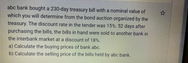 abc bank bought a 230-day treasury bill with a nominal value of
which you will determine from the bond auction organized by the
treasury. The discount rate in the tender was 15%. 52 days after
purchasing the bills, the bills in hand were sold to another bank in
the interbank market at a discount of 18%.
a) Calculate the buying prices of bank abc.
b) Calculate the selling price of the bills held by abc bank.
