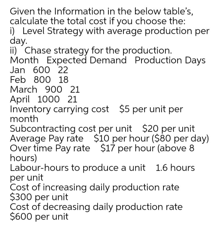 Given the Information in the below table's,
calculate the total cost if you choose the:
i) Level Strategy with average production per
day.
ii) Chase strategy for the production.
Month Expected Demand Production Days
Jan 600 22
Feb 800 18
March 900 21
April 1000 21
Inventory carrying cost $5 per unit per
month
Subcontracting cost per unit $20 per unit
Average Pay rate $10 per hour ($80 per day)
Over time Pay rate $17 per hour (above 8
hours)
Labour-hours to produce a unit 1.6 hours
per unit
Cost of increasing daily production rate
$300 per unit
Cost of decreasing daily production rate
$600 per unit
