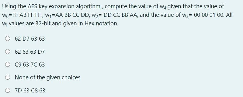 Using the AES key expansion algorithm , compute the value of wa given that the value of
Wo=FF AB FF FF, w;-AA BB CC DD, w2= DD CC BB AA, and the value of w3= 00 00 01 00. All
W; values are 32-bit and given in Hex notation.
62 D7 63 63
O 62 63 63 D7
O C9 63 7C 63
None of the given choices
O 7D 63 C8 63
