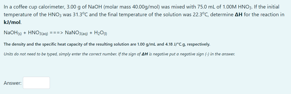 In a coffee cup calorimeter, 3.00 g of NaOH (molar mass 40.00g/mol) was mixed with 75.0 mL of 1.00M HNO3. If the initial
temperature of the HNO3 was 31.3°C and the final temperature of the solution was 22.3°C, determine AH for the reaction in
kJ/mol.
NaOH(s) + HNO3(aq) ===> NaNO3(aq) + H2O)
The density and the specific heat capacity of the resulting solution are 1.00 g/ml and 4.18 J/°C.g, respectively.
Units do not need to be typed, simply enter the correct number. If the sign of AH is negative put a negative sign (-) in the answer.
Answer:
