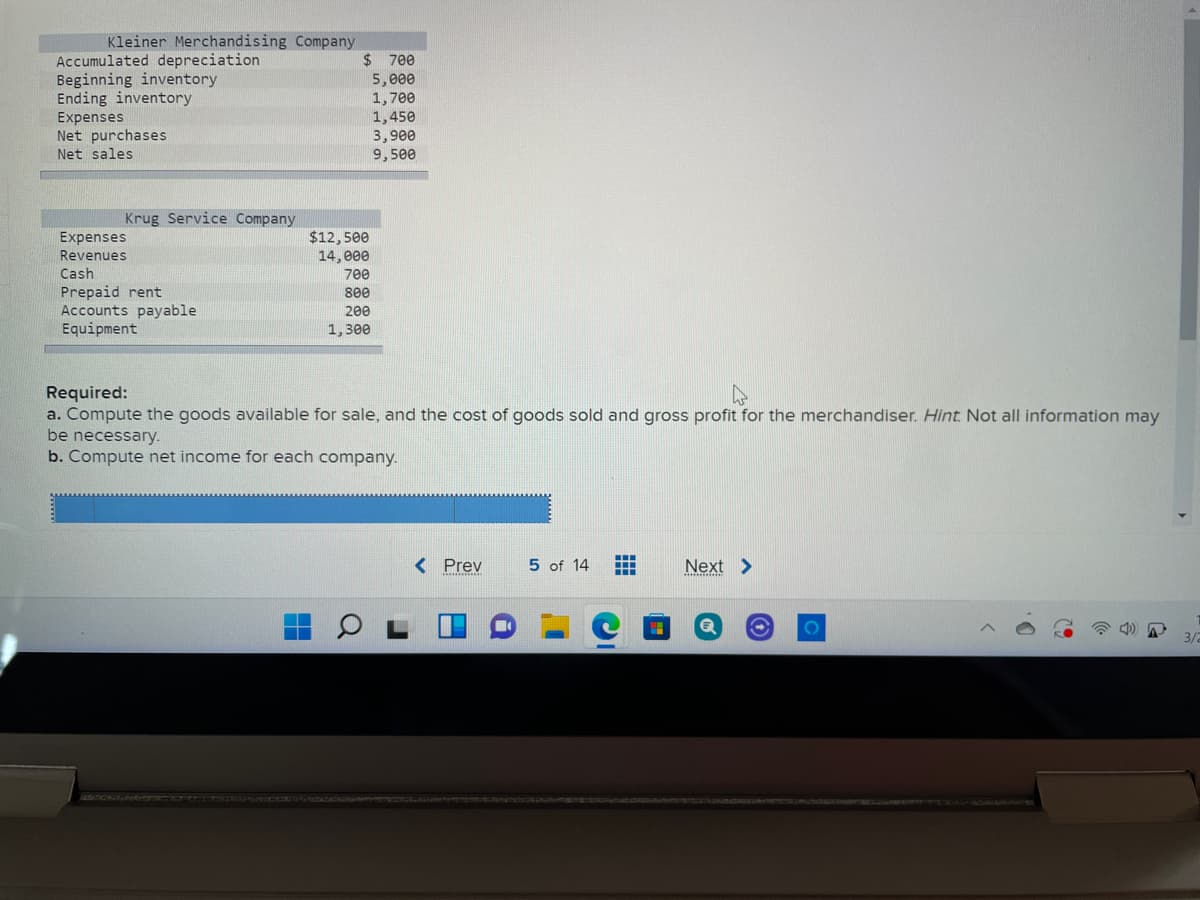 Kleiner Merchandising Company
Accumulated depreciation
Beginning inventory
Ending inventory
Expenses
Net purchases
$ 700
5,000
1,700
1,450
3,900
9,500
Net sales
Krug Service Company
$12,500
14, e00
Expenses
Revenues
Cash
700
Prepaid rent
Accounts payable
Equipment
800
200
1, зе
Required:
a. Compute the goods available for sale, and the cost of goods sold and gross profit for the merchandiser. Hint Not all information may
be necessary.
b. Compute net income for each company.
< Prev
5 of 14
Next >
3/2
