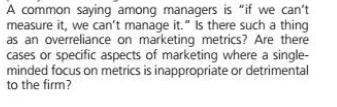 A common saying among managers is "if we can't
measure it, we can't manage it." Is there such a thing
as an overreliance on marketing metrics? Are there
cases or specific aspects of marketing where a single-
minded focus on metrics is inappropriate or detrimental
to the firm?
