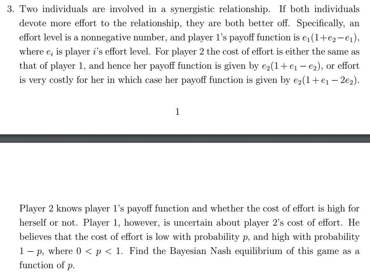 3. Two individuals are involved in a synergistic relationship. If both individuals
devote more effort to the relationship, they are both better off. Specifically, an
effort level is a nonnegative number, and player 1's payoff function is e₁(1+€₂-e₁),
where ei
is player i's effort level. For player 2 the cost of effort is either the same as
that of player 1, and hence her payoff function is given by e2(1+e₁ - e₂), or effort
is very costly for her in which case her payoff function is given by e₂(1 + e₁ — 2e2).
1
Player 2 knows player 1's payoff function and whether the cost of effort is high for
herself or not. Player 1, however, is uncertain about player 2's cost of effort. He
believes that the cost of effort is low with probability p, and high with probability
1 - p, where 0 < p < 1. Find the Bayesian Nash equilibrium of this game as a
function of p.