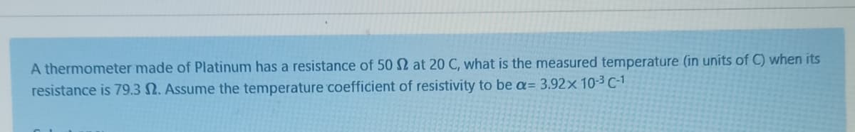 A thermometer made of Platinum has a resistance of 50 N at 20 C, what is the measured temperature (in units of C) when its
resistance is 79.3 N. Assume the temperature coefficient of resistivity to be a= 3.92× 10-3C-1
