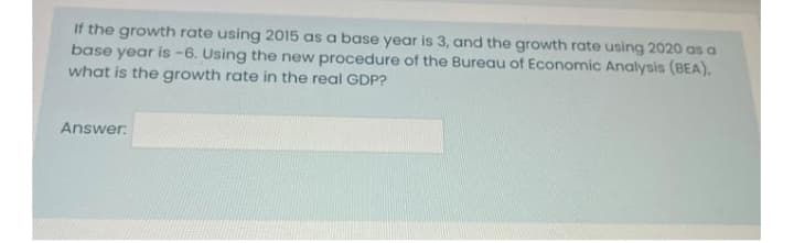 If the growth rate using 2015 as a base year is 3, and the growth rate using 2020 as a
base year is -6. Using the new procedure of the Bureau of Economic Analysis (BEA),
what is the growth rate in the real GDP?
Answer:
