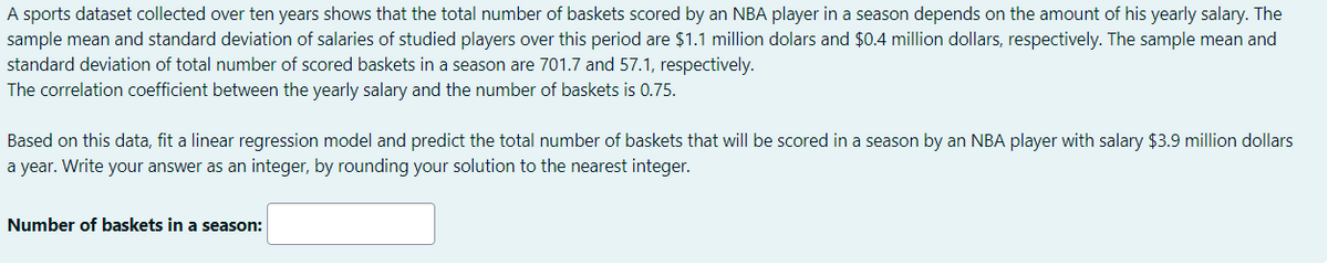 A sports dataset collected over ten years shows that the total number of baskets scored by an NBA player in a season depends on the amount of his yearly salary. The
sample mean and standard deviation of salaries of studied players over this period are $1.1 million dolars and $0.4 million dollars, respectively. The sample mean and
standard deviation of total number of scored baskets in a season are 701.7 and 57.1, respectively.
The correlation coefficient between the yearly salary and the number of baskets is 0.75.
Based on this data, fit a linear regression model and predict the total number of baskets that will be scored in a season by an NBA player with salary $3.9 million dollars
a year. Write your answer as an integer, by rounding your solution to the nearest integer.
Number of baskets in a season:

